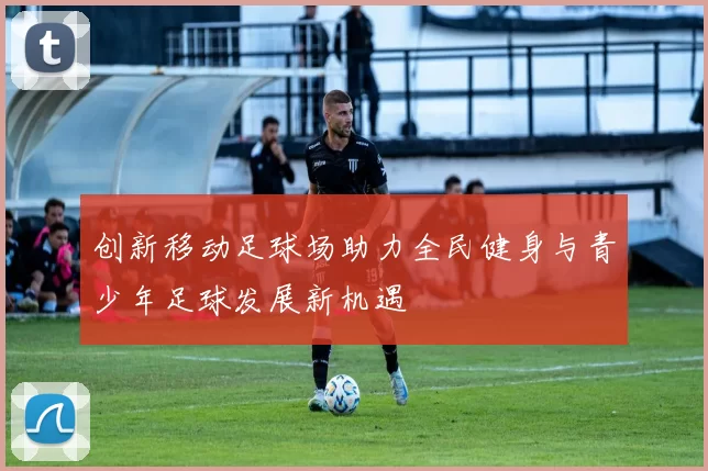 创新移动足球场助力全民健身与青少年足球发展新机遇
