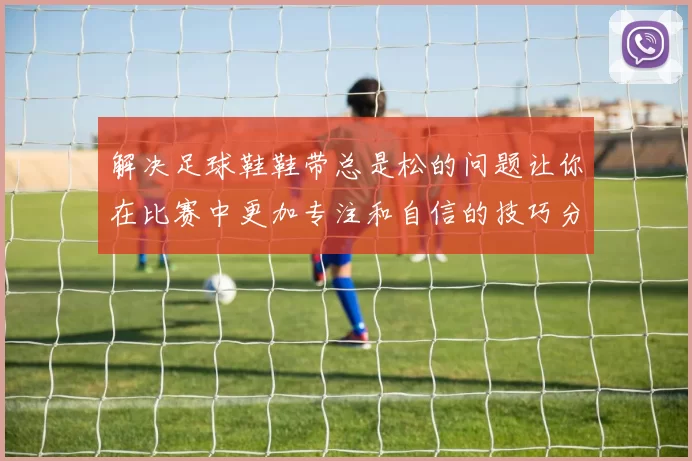 解决足球鞋鞋带总是松的问题让你在比赛中更加专注和自信的技巧分享