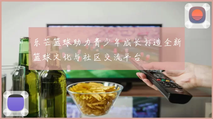 乐芒篮球助力青少年成长打造全新篮球文化与社区交流平台