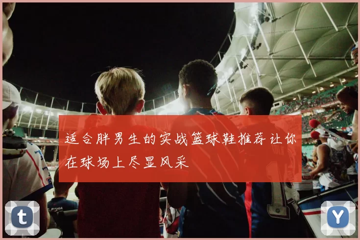 适合胖男生的实战篮球鞋推荐让你在球场上尽显风采