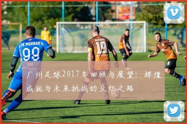 广州足球2017年回顾与展望：辉煌成就与未来挑战的交织之路